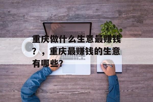重庆做什么生意最赚钱?,重庆最赚钱的生意有哪些? 重庆做什么生意最赚钱?,重庆最赚钱的生意有哪些?