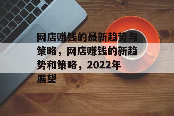 网店赚钱的最新趋势与策略，网店赚钱的新趋势和策略，2022年展望