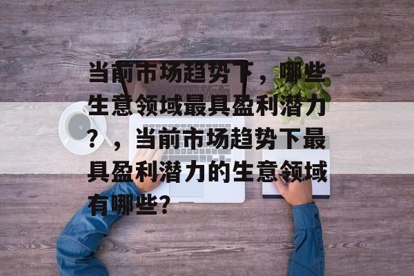 当前市场趋势下，哪些生意领域最具盈利潜力？，当前市场趋势下最具盈利潜力的生意领域有哪些？