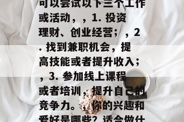 我想赚钱做什么都行，根据你提供的内容，你可以尝试以下三个工作或活动，，1. 投资理财、创业经营；，2. 找到兼职机会，提高技能或者提升收入；，3. 参加线上课程或者培训，提升自己的竞争力。，你的兴趣和爱好是哪些？适合做什么才能获得最大的收益呢？
