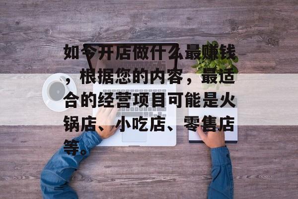 如今开店做什么最赚钱，根据您的内容，最适合的经营项目可能是火锅店、小吃店、零售店等。
