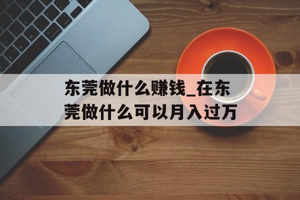 东莞做什么赚钱_在东莞做什么可以月入过万
