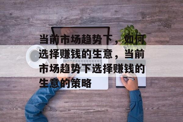 当前市场趋势下，如何选择赚钱的生意，当前市场趋势下选择赚钱的生意的策略