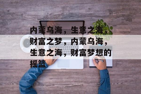 内蒙乌海，生意之海，财富之梦，内蒙乌海，生意之海，财富梦想的摇篮