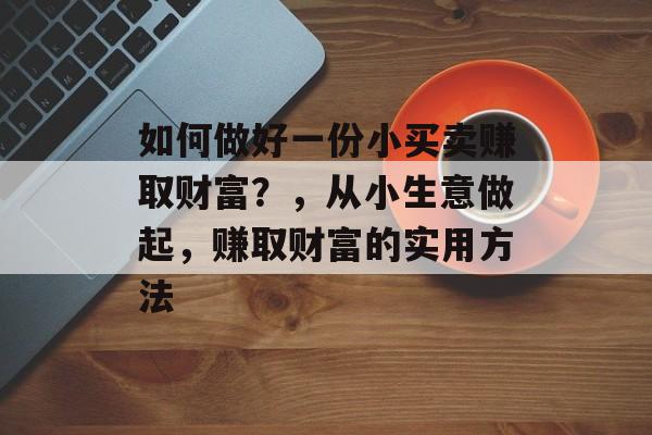 如何做好一份小买卖赚取财富?,从小生意做起,赚取财富的实用方法 如何做好一份小买卖赚取财富?,从小生意做起,赚取财富的实用方法