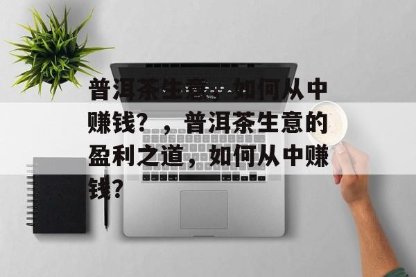 普洱茶生意,如何从中赚钱?,普洱茶生意的盈利之道,如何从中赚钱? 普洱茶生意,如何从中赚钱?,普洱茶生意的盈利之道,如何从中赚钱?