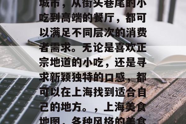 上海是一个充满美食的城市,从街头巷尾的小吃到高端的餐厅,都可以满足不同层次的消费者需求。无论是喜欢正宗地道的小吃,还是寻求新颖独特的口感,都可以在上海找到适合自己的地方。,上海美食地图,各种风格的美食应有尽有 上海是一个充满美食的城市,从街头巷尾的小吃到高端的餐厅,都可以满足不同层次的消费者需求。无论是喜欢正宗地道的小吃,还是寻求新颖独特的口感,都可以在上海找到适合自己的地方。,上海美食地图,各种风格的美食应有尽有