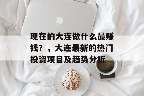 现在的大连做什么最赚钱?,大连最新的热门投资项目及趋势分析 现在的大连做什么最赚钱?,大连最新的热门投资项目及趋势分析