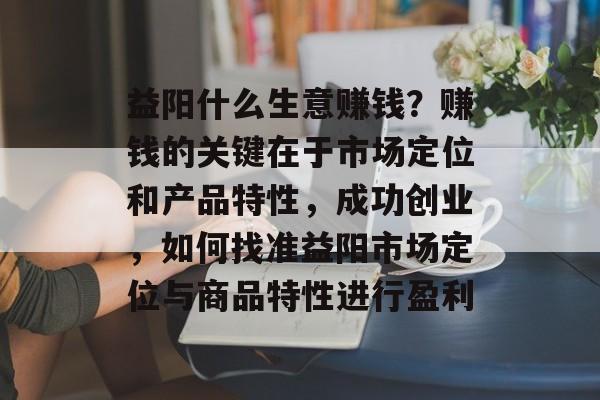 益阳什么生意赚钱?赚钱的关键在于市场定位和产品特性,成功创业,如何找准益阳市场定位与商品特性进行盈利 益阳什么生意赚钱?赚钱的关键在于市场定位和产品特性,成功创业,如何找准益阳市场定位与商品特性进行盈利