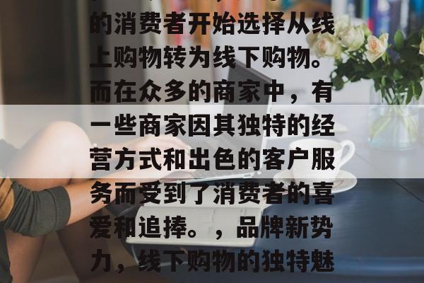 在当今社会,越来越多的消费者开始选择从线上购物转为线下购物。而在众多的商家中,有一些商家因其独特的经营方式和出色的客户服务而受到了消费者的喜爱和追捧。,品牌新势力,线下购物的独特魅力与优质服务 在当今社会,越来越多的消费者开始选择从线上购物转为线下购物。而在众多的商家中,有一些商家因其独特的经营方式和出色的客户服务而受到了消费者的喜爱和追捧。,品牌新势力,线下购物的独特魅力与优质服务