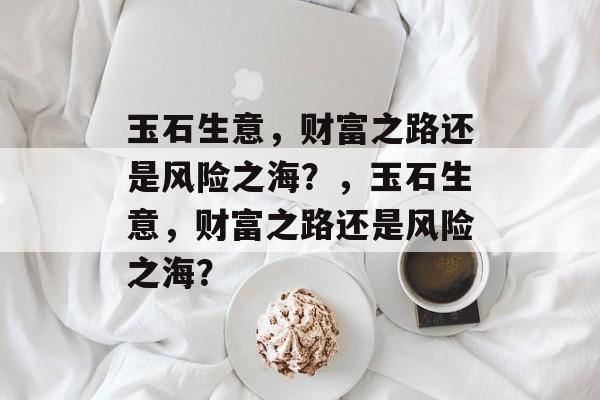玉石生意，财富之路还是风险之海？，玉石生意，财富之路还是风险之海？