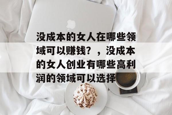 没成本的女人在哪些领域可以赚钱？，没成本的女人创业有哪些高利润的领域可以选择