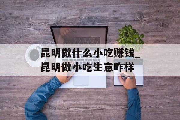 昆明做什么小吃赚钱_昆明做小吃生意咋样