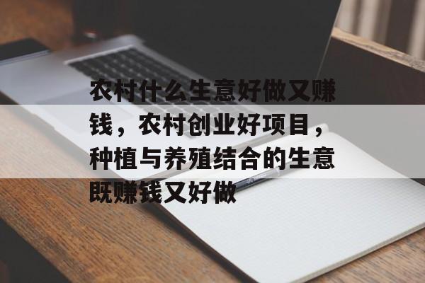 农村什么生意好做又赚钱，农村创业好项目，种植与养殖结合的生意既赚钱又好做