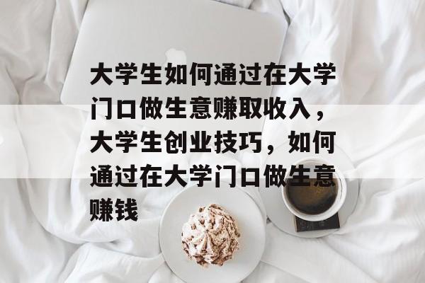 大学生如何通过在大学门口做生意赚取收入,大学生创业技巧,如何通过在大学门口做生意赚钱 大学生如何通过在大学门口做生意赚取收入,大学生创业技巧,如何通过在大学门口做生意赚钱