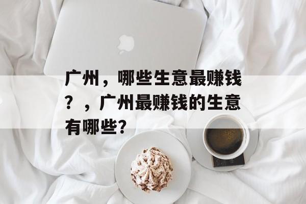 广州,哪些生意最赚钱?,广州最赚钱的生意有哪些? 广州,哪些生意最赚钱?,广州最赚钱的生意有哪些?