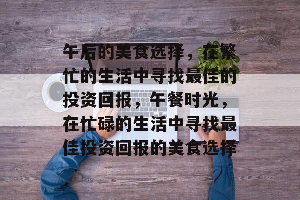 午后的美食选择,在繁忙的生活中寻找最佳的投资回报,午餐时光,在忙碌的生活中寻找最佳投资回报的美食选择 午后的美食选择,在繁忙的生活中寻找最佳的投资回报,午餐时光,在忙碌的生活中寻找最佳投资回报的美食选择