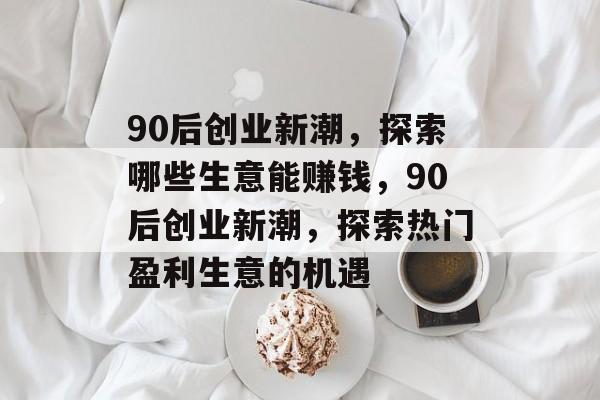 90后创业新潮,探索哪些生意能赚钱,90后创业新潮,探索热门盈利生意的机遇 90后创业新潮,探索哪些生意能赚钱,90后创业新潮,探索热门盈利生意的机遇