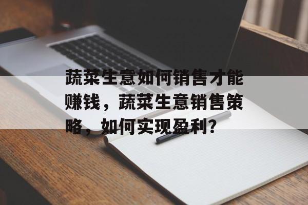 蔬菜生意如何销售才能赚钱，蔬菜生意销售策略，如何实现盈利？