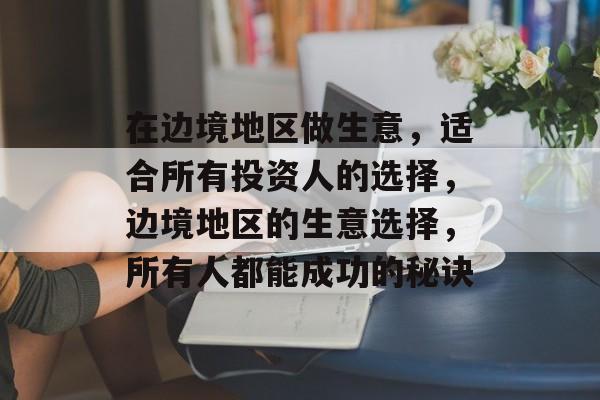 在边境地区做生意，适合所有投资人的选择，边境地区的生意选择，所有人都能成功的秘诀