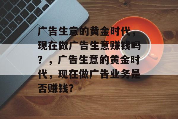 广告生意的黄金时代,现在做广告生意赚钱吗?,广告生意的黄金时代,现在做广告业务是否赚钱? 广告生意的黄金时代,现在做广告生意赚钱吗?,广告生意的黄金时代,现在做广告业务是否赚钱?