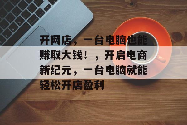 开网店,一台电脑也能赚取大钱!,开启电商新纪元,一台电脑就能轻松开店盈利 开网店,一台电脑也能赚取大钱!,开启电商新纪元,一台电脑就能轻松开店盈利