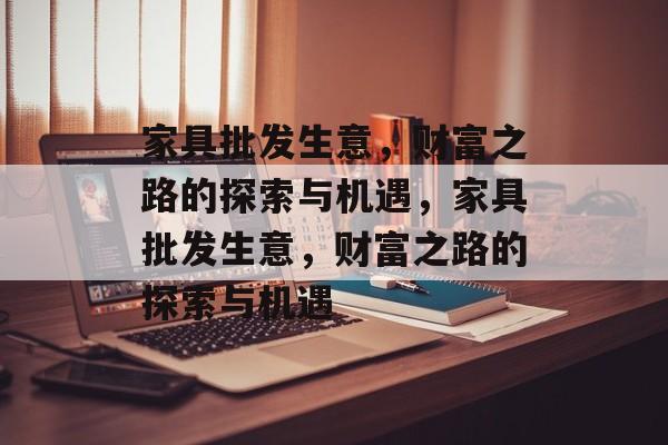 家具批发生意,财富之路的探索与机遇,家具批发生意,财富之路的探索与机遇 家具批发生意,财富之路的探索与机遇,家具批发生意,财富之路的探索与机遇