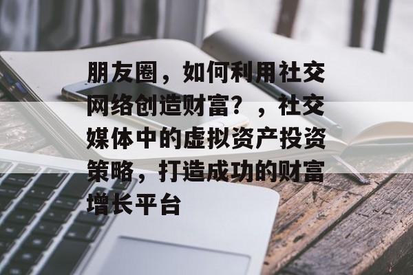 朋友圈，如何利用社交网络创造财富？，社交媒体中的虚拟资产投资策略，打造成功的财富增长平台