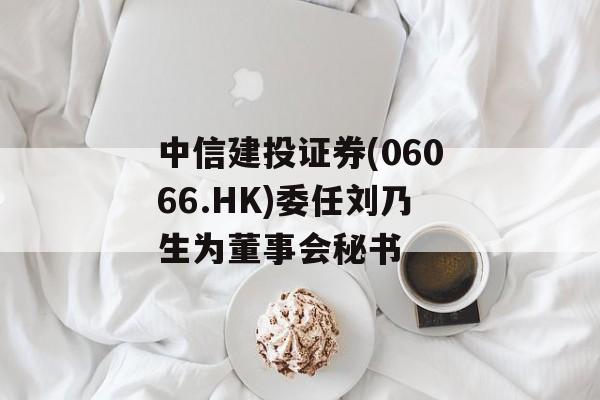 中信建投证券(06066.HK)委任刘乃生为董事会秘书 中信建投证券(06066.HK)委任刘乃生为董事会秘书