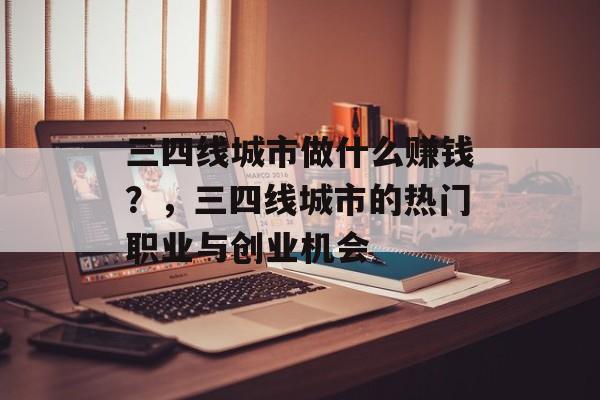 三四线城市做什么赚钱?,三四线城市的热门职业与创业机会 三四线城市做什么赚钱?,三四线城市的热门职业与创业机会