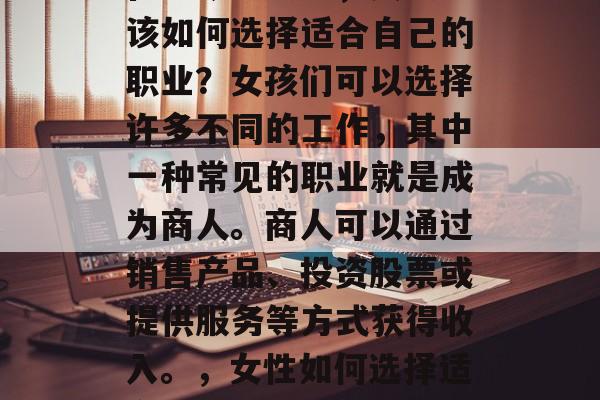 在当今社会中,女孩应该如何选择适合自己的职业?女孩们可以选择许多不同的工作,其中一种常见的职业就是成为商人。商人可以通过销售产品、投资股票或提供服务等方式获得收入。,女性如何选择适合自己的商业职业 在当今社会中,女孩应该如何选择适合自己的职业?女孩们可以选择许多不同的工作,其中一种常见的职业就是成为商人。商人可以通过销售产品、投资股票或提供服务等方式获得收入。,女性如何选择适合自己的商业职业