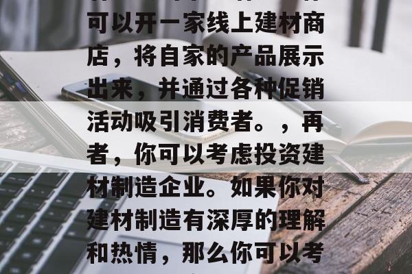 现在做什么建材生意赚钱?,建材生意有哪些赚钱的途径呢?让我们一起来探讨一下。,首先,我们可以从房地产行业入手。随着中国房地产市场的持续升温,建筑材料的需求量也在不断增长。例如,家居装修、市政建设等都需要大量的建材产品。因此,如果你擅长建材的选购和施工技术,可以考虑开设一家建筑材料店或装修公司。,其次,我们可以考虑从事电商销售。互联网已经深入到我们生活的方方面面,越来越多的人选择在网上购物。对于建材产品来说,电商平台有着巨大的市场潜力。你可以开一家线上建材商店,将自家的产品展示出来,并通过各种促销活动吸引消费者。,再者,你可以考虑投资建材制造企业。如果你对建材制造有深厚的理解和热情,那么你可以考虑投资一家建材制造企业。在建材制造业中,你可以参与产品的设计、生产和销售,获取较高的利润空间。,最后,你也可以考虑开设自己的建材品牌。如果你有足够的资金和技术实力,那么你可以建立自己的建材品牌,生产自己的建材产品,并将其推广出去。这样不仅可以保证产品质量,还可以获得更高的销售收入。,总的来说,建材生意有很多种赚钱的方式,你需要根据自己的实际情况和兴趣来选择最适合自己的方式。同时,你也需要不断地学习和提升自己,以适应市场的变化和发展。 现在做什么建材生意赚钱?,建材生意有哪些赚钱的途径呢?让我们一起来探讨一下。,首先,我们可以从房地产行业入手。随着中国房地产市场的持续升温,建筑材料的需求量也在不断增长。例如,家居装修、市政建设等都需要大量的建材产品。因此,如果你擅长建材的选购和施工技术,可以考虑开设一家建筑材料店或装修公司。,其次,我们可以考虑从事电商销售。互联网已经深入到我们生活的方方面面,越来越多的人选择在网上购物。对于建材产品来说,电商平台有着巨大的市场潜力。你可以开一家线上建材商店,将自家的产品展示出来,并通过各种促销活动吸引消费者。,再者,你可以考虑投资建材制造企业。如果你对建材制造有深厚的理解和热情,那么你可以考虑投资一家建材制造企业。在建材制造业中,你可以参与产品的设计、生产和销售,获取较高的利润空间。,最后,你也可以考虑开设自己的建材品牌。如果你有足够的资金和技术实力,那么你可以建立自己的建材品牌,生产自己的建材产品,并将其推广出去。这样不仅可以保证产品质量,还可以获得更高的销售收入。,总的来说,建材生意有很多种赚钱的方式,你需要根据自己的实际情况和兴趣来选择最适合自己的方式。同时,你也需要不断地学习和提升自己,以适应市场的变化和发展。
