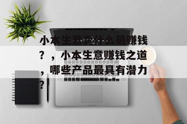 小本生意卖什么最赚钱?,小本生意赚钱之道,哪些产品最具有潜力? 小本生意卖什么最赚钱?,小本生意赚钱之道,哪些产品最具有潜力?