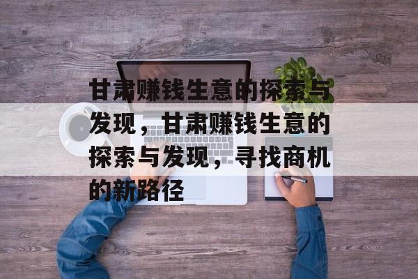 甘肃赚钱生意的探索与发现,甘肃赚钱生意的探索与发现,寻找商机的新路径 甘肃赚钱生意的探索与发现,甘肃赚钱生意的探索与发现,寻找商机的新路径