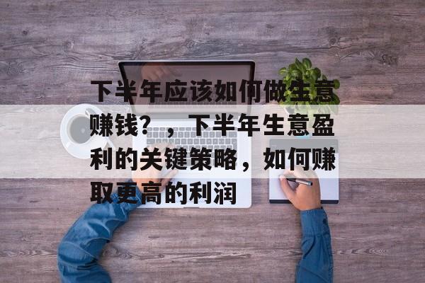 下半年应该如何做生意赚钱?,下半年生意盈利的关键策略,如何赚取更高的利润 下半年应该如何做生意赚钱?,下半年生意盈利的关键策略,如何赚取更高的利润