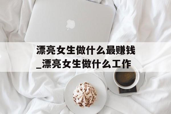 漂亮女生做什么最赚钱_漂亮女生做什么工作 漂亮女生做什么最赚钱_漂亮女生做什么工作