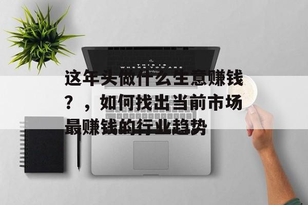 这年头做什么生意赚钱?,如何找出当前市场最赚钱的行业趋势 这年头做什么生意赚钱?,如何找出当前市场最赚钱的行业趋势