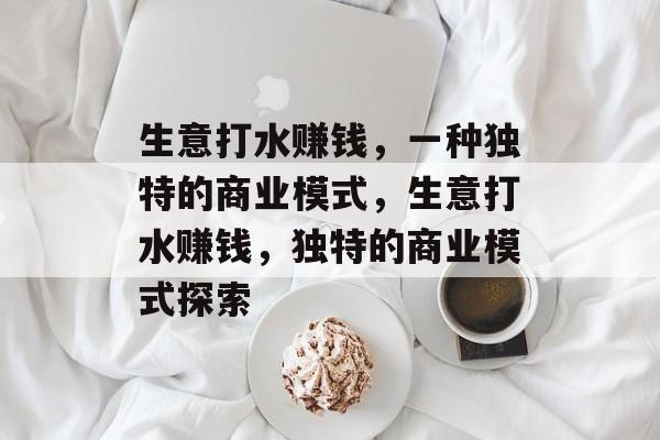 生意打水赚钱,一种独特的商业模式,生意打水赚钱,独特的商业模式探索 生意打水赚钱,一种独特的商业模式,生意打水赚钱,独特的商业模式探索