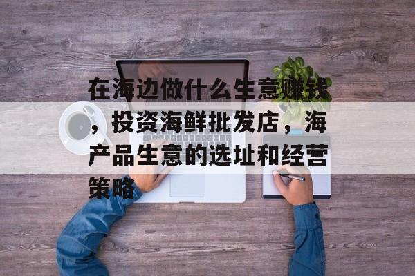 在海边做什么生意赚钱,投资海鲜批发店,海产品生意的选址和经营策略 在海边做什么生意赚钱,投资海鲜批发店,海产品生意的选址和经营策略
