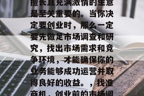 创业路上,选择一个你擅长且充满激情的生意是至关重要的。当你决定要创业时,那么一定要先做足市场调查和研究,找出市场需求和竞争环境,才能确保你的业务能够成功运营并取得良好的收益。,找准商机,创业前的市场调查与研究 创业路上,选择一个你擅长且充满激情的生意是至关重要的。当你决定要创业时,那么一定要先做足市场调查和研究,找出市场需求和竞争环境,才能确保你的业务能够成功运营并取得良好的收益。,找准商机,创业前的市场调查与研究