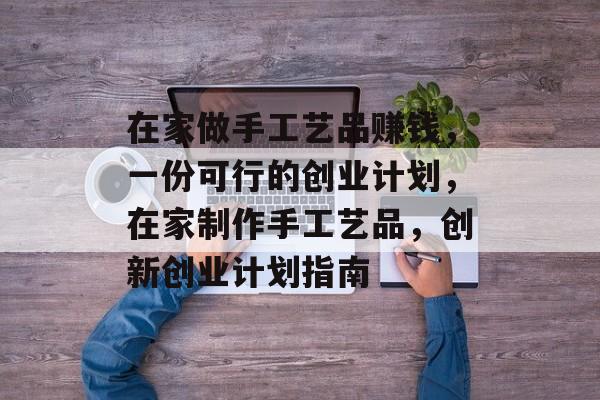 在家做手工艺品赚钱,一份可行的创业计划,在家制作手工艺品,创新创业计划指南 在家做手工艺品赚钱,一份可行的创业计划,在家制作手工艺品,创新创业计划指南