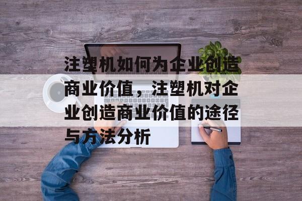 注塑机如何为企业创造商业价值,注塑机对企业创造商业价值的途径与方法分析 注塑机如何为企业创造商业价值,注塑机对企业创造商业价值的途径与方法分析