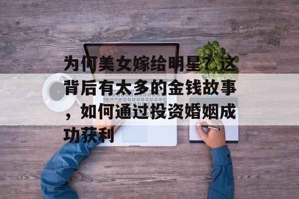为何美女嫁给明星?这背后有太多的金钱故事,如何通过投资婚姻成功获利 为何美女嫁给明星?这背后有太多的金钱故事,如何通过投资婚姻成功获利