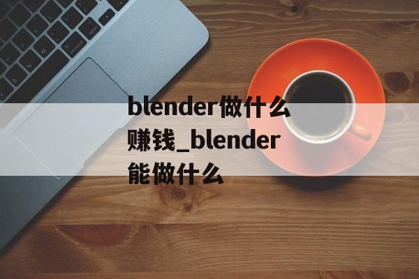blender做什么赚钱_blender能做什么 blender做什么赚钱_blender能做什么