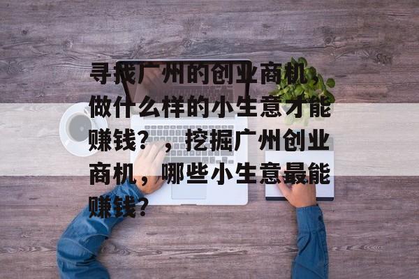 寻找广州的创业商机，做什么样的小生意才能赚钱？，挖掘广州创业商机，哪些小生意最能赚钱？