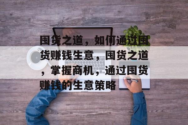囤货之道,如何通过囤货赚钱生意,囤货之道,掌握商机,通过囤货赚钱的生意策略 囤货之道,如何通过囤货赚钱生意,囤货之道,掌握商机,通过囤货赚钱的生意策略