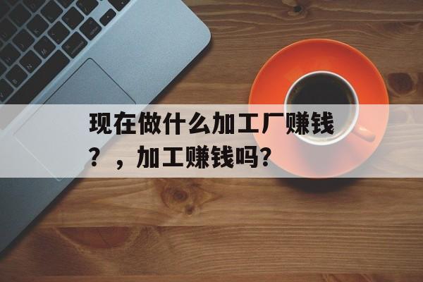 现在做什么加工厂赚钱?,加工赚钱吗? 现在做什么加工厂赚钱?,加工赚钱吗?