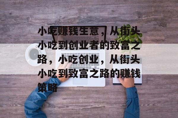 小吃赚钱生意，从街头小吃到创业者的致富之路，小吃创业，从街头小吃到致富之路的赚钱策略