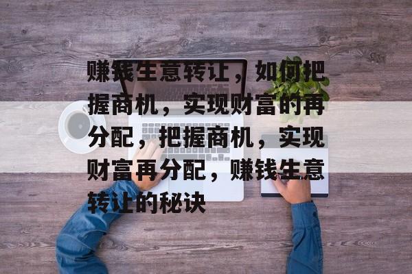 赚钱生意转让,如何把握商机,实现财富的再分配,把握商机,实现财富再分配,赚钱生意转让的秘诀 赚钱生意转让,如何把握商机,实现财富的再分配,把握商机,实现财富再分配,赚钱生意转让的秘诀