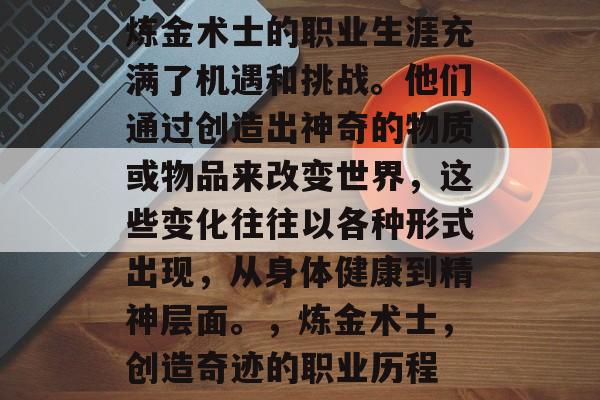 炼金术士的职业生涯充满了机遇和挑战。他们通过创造出神奇的物质或物品来改变世界,这些变化往往以各种形式出现,从身体健康到精神层面。,炼金术士,创造奇迹的职业历程 炼金术士的职业生涯充满了机遇和挑战。他们通过创造出神奇的物质或物品来改变世界,这些变化往往以各种形式出现,从身体健康到精神层面。,炼金术士,创造奇迹的职业历程